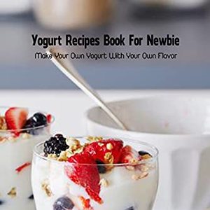 Yogurt Recipe Book For Newbie: Make Your Own Yogurt At Home